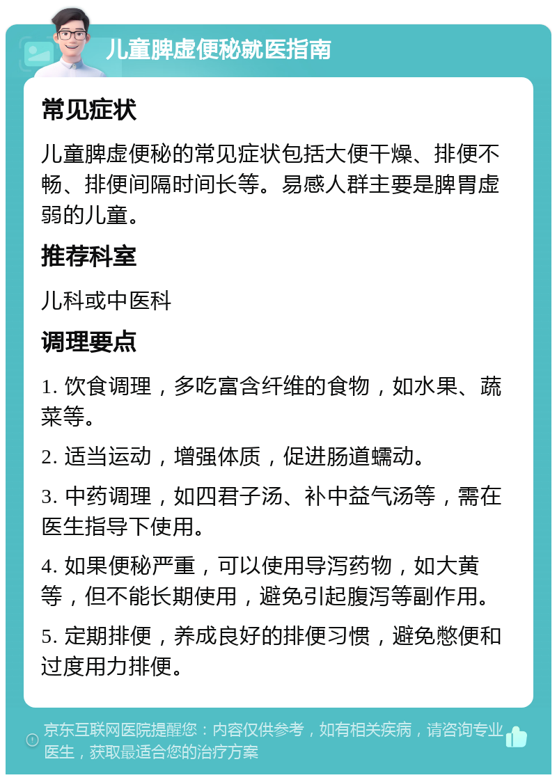 儿童脾虚便秘就医指南 常见症状 儿童脾虚便秘的常见症状包括大便干燥、排便不畅、排便间隔时间长等。易感人群主要是脾胃虚弱的儿童。 推荐科室 儿科或中医科 调理要点 1. 饮食调理，多吃富含纤维的食物，如水果、蔬菜等。 2. 适当运动，增强体质，促进肠道蠕动。 3. 中药调理，如四君子汤、补中益气汤等，需在医生指导下使用。 4. 如果便秘严重，可以使用导泻药物，如大黄等，但不能长期使用，避免引起腹泻等副作用。 5. 定期排便，养成良好的排便习惯，避免憋便和过度用力排便。