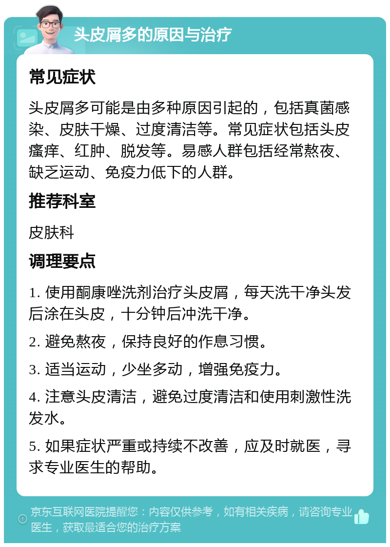 头皮屑多的原因与治疗 常见症状 头皮屑多可能是由多种原因引起的，包括真菌感染、皮肤干燥、过度清洁等。常见症状包括头皮瘙痒、红肿、脱发等。易感人群包括经常熬夜、缺乏运动、免疫力低下的人群。 推荐科室 皮肤科 调理要点 1. 使用酮康唑洗剂治疗头皮屑，每天洗干净头发后涂在头皮，十分钟后冲洗干净。 2. 避免熬夜，保持良好的作息习惯。 3. 适当运动，少坐多动，增强免疫力。 4. 注意头皮清洁，避免过度清洁和使用刺激性洗发水。 5. 如果症状严重或持续不改善，应及时就医，寻求专业医生的帮助。