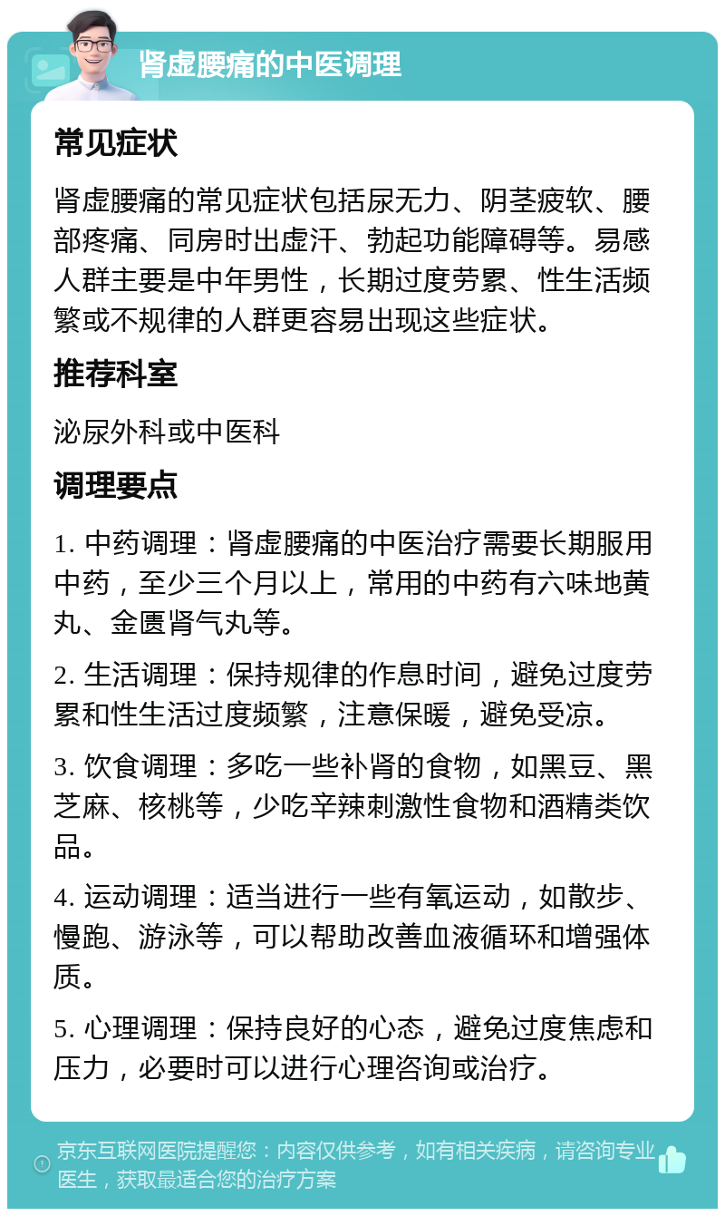 肾虚腰痛的中医调理 常见症状 肾虚腰痛的常见症状包括尿无力、阴茎疲软、腰部疼痛、同房时出虚汗、勃起功能障碍等。易感人群主要是中年男性，长期过度劳累、性生活频繁或不规律的人群更容易出现这些症状。 推荐科室 泌尿外科或中医科 调理要点 1. 中药调理：肾虚腰痛的中医治疗需要长期服用中药，至少三个月以上，常用的中药有六味地黄丸、金匮肾气丸等。 2. 生活调理：保持规律的作息时间，避免过度劳累和性生活过度频繁，注意保暖，避免受凉。 3. 饮食调理：多吃一些补肾的食物，如黑豆、黑芝麻、核桃等，少吃辛辣刺激性食物和酒精类饮品。 4. 运动调理：适当进行一些有氧运动，如散步、慢跑、游泳等，可以帮助改善血液循环和增强体质。 5. 心理调理：保持良好的心态，避免过度焦虑和压力，必要时可以进行心理咨询或治疗。