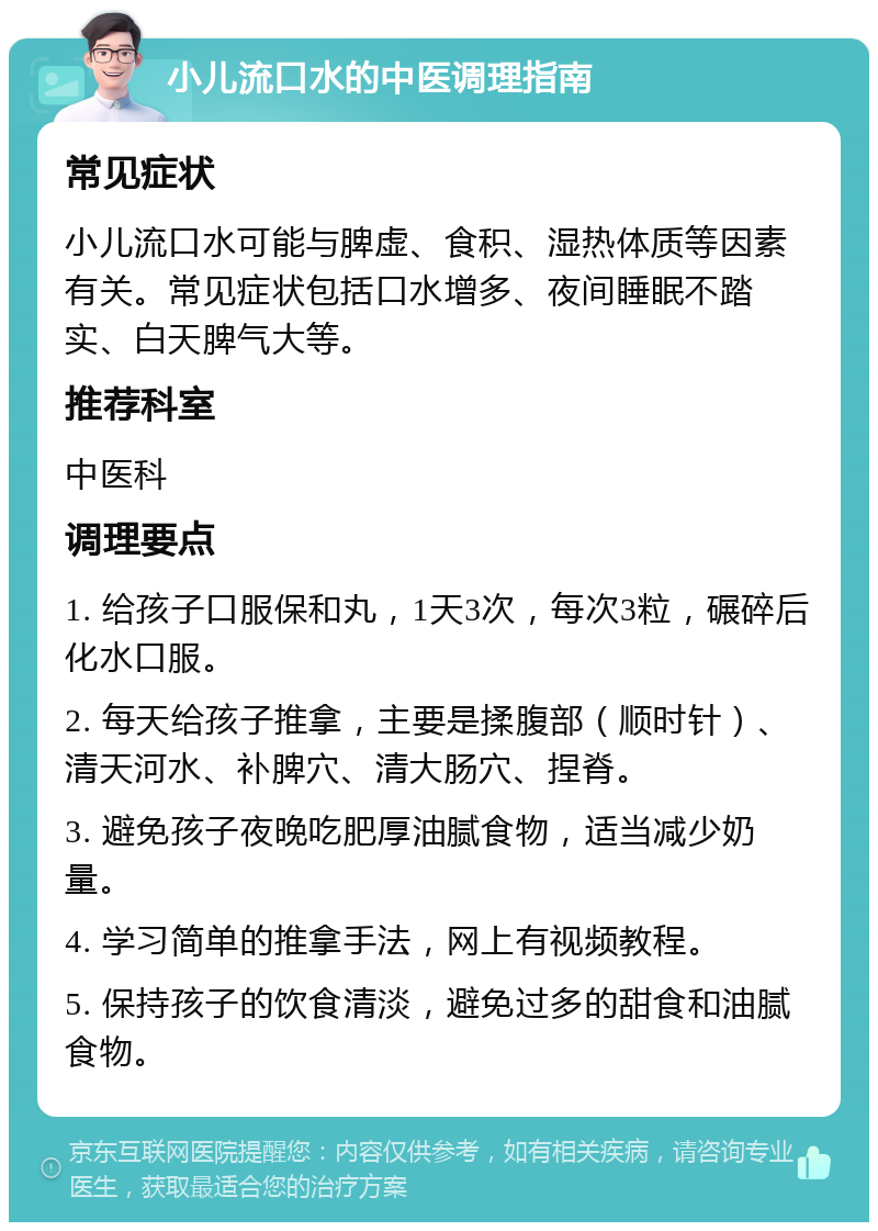 小儿流口水的中医调理指南 常见症状 小儿流口水可能与脾虚、食积、湿热体质等因素有关。常见症状包括口水增多、夜间睡眠不踏实、白天脾气大等。 推荐科室 中医科 调理要点 1. 给孩子口服保和丸，1天3次，每次3粒，碾碎后化水口服。 2. 每天给孩子推拿，主要是揉腹部（顺时针）、清天河水、补脾穴、清大肠穴、捏脊。 3. 避免孩子夜晚吃肥厚油腻食物，适当减少奶量。 4. 学习简单的推拿手法，网上有视频教程。 5. 保持孩子的饮食清淡，避免过多的甜食和油腻食物。