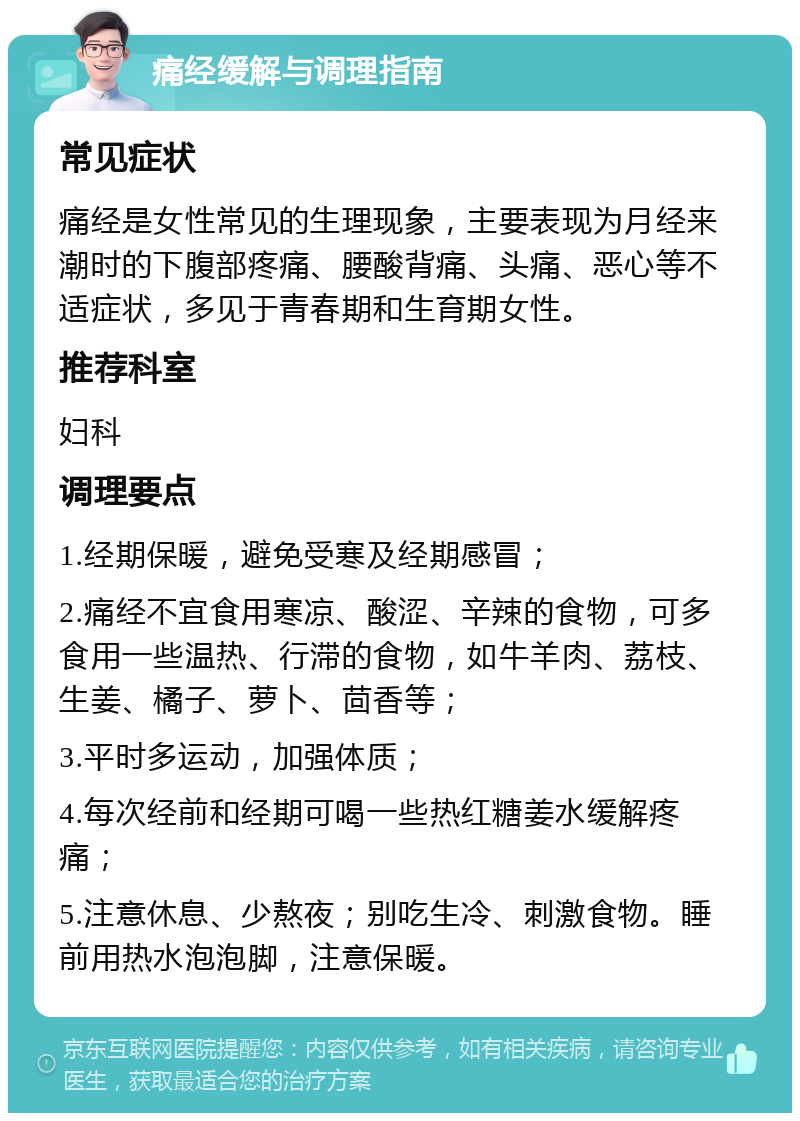 痛经缓解与调理指南 常见症状 痛经是女性常见的生理现象，主要表现为月经来潮时的下腹部疼痛、腰酸背痛、头痛、恶心等不适症状，多见于青春期和生育期女性。 推荐科室 妇科 调理要点 1.经期保暖，避免受寒及经期感冒； 2.痛经不宜食用寒凉、酸涩、辛辣的食物，可多食用一些温热、行滞的食物，如牛羊肉、荔枝、生姜、橘子、萝卜、茴香等； 3.平时多运动，加强体质； 4.每次经前和经期可喝一些热红糖姜水缓解疼痛； 5.注意休息、少熬夜；别吃生冷、刺激食物。睡前用热水泡泡脚，注意保暖。