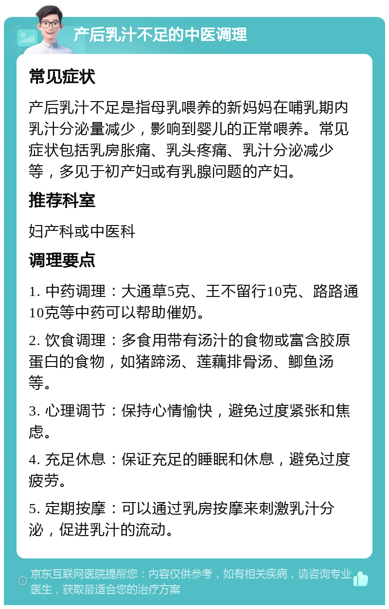 产后乳汁不足的中医调理 常见症状 产后乳汁不足是指母乳喂养的新妈妈在哺乳期内乳汁分泌量减少，影响到婴儿的正常喂养。常见症状包括乳房胀痛、乳头疼痛、乳汁分泌减少等，多见于初产妇或有乳腺问题的产妇。 推荐科室 妇产科或中医科 调理要点 1. 中药调理：大通草5克、王不留行10克、路路通10克等中药可以帮助催奶。 2. 饮食调理：多食用带有汤汁的食物或富含胶原蛋白的食物，如猪蹄汤、莲藕排骨汤、鲫鱼汤等。 3. 心理调节：保持心情愉快，避免过度紧张和焦虑。 4. 充足休息：保证充足的睡眠和休息，避免过度疲劳。 5. 定期按摩：可以通过乳房按摩来刺激乳汁分泌，促进乳汁的流动。