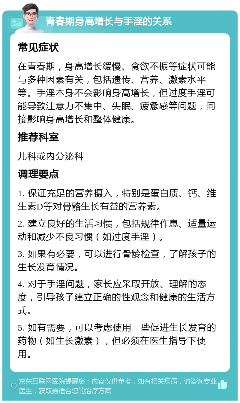 青春期身高增长与手淫的关系 常见症状 在青春期，身高增长缓慢、食欲不振等症状可能与多种因素有关，包括遗传、营养、激素水平等。手淫本身不会影响身高增长，但过度手淫可能导致注意力不集中、失眠、疲惫感等问题，间接影响身高增长和整体健康。 推荐科室 儿科或内分泌科 调理要点 1. 保证充足的营养摄入，特别是蛋白质、钙、维生素D等对骨骼生长有益的营养素。 2. 建立良好的生活习惯，包括规律作息、适量运动和减少不良习惯（如过度手淫）。 3. 如果有必要，可以进行骨龄检查，了解孩子的生长发育情况。 4. 对于手淫问题，家长应采取开放、理解的态度，引导孩子建立正确的性观念和健康的生活方式。 5. 如有需要，可以考虑使用一些促进生长发育的药物（如生长激素），但必须在医生指导下使用。