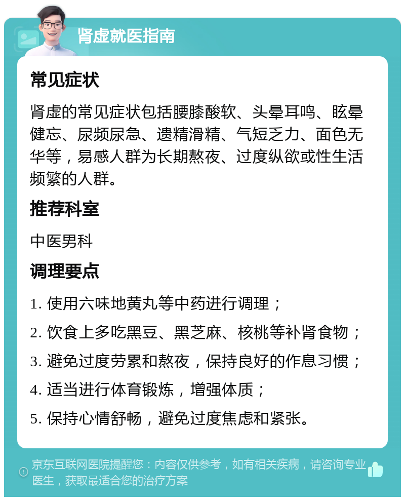 肾虚就医指南 常见症状 肾虚的常见症状包括腰膝酸软、头晕耳鸣、眩晕健忘、尿频尿急、遗精滑精、气短乏力、面色无华等，易感人群为长期熬夜、过度纵欲或性生活频繁的人群。 推荐科室 中医男科 调理要点 1. 使用六味地黄丸等中药进行调理； 2. 饮食上多吃黑豆、黑芝麻、核桃等补肾食物； 3. 避免过度劳累和熬夜，保持良好的作息习惯； 4. 适当进行体育锻炼，增强体质； 5. 保持心情舒畅，避免过度焦虑和紧张。