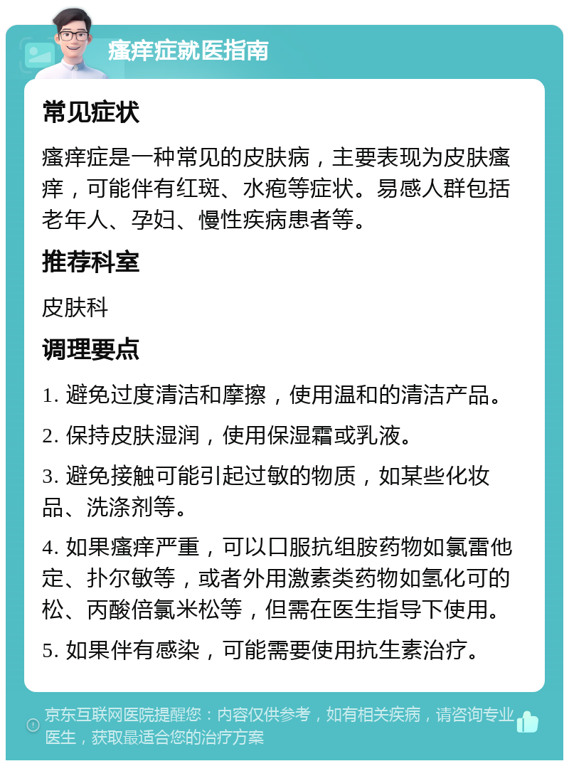 瘙痒症就医指南 常见症状 瘙痒症是一种常见的皮肤病，主要表现为皮肤瘙痒，可能伴有红斑、水疱等症状。易感人群包括老年人、孕妇、慢性疾病患者等。 推荐科室 皮肤科 调理要点 1. 避免过度清洁和摩擦，使用温和的清洁产品。 2. 保持皮肤湿润，使用保湿霜或乳液。 3. 避免接触可能引起过敏的物质，如某些化妆品、洗涤剂等。 4. 如果瘙痒严重，可以口服抗组胺药物如氯雷他定、扑尔敏等，或者外用激素类药物如氢化可的松、丙酸倍氯米松等，但需在医生指导下使用。 5. 如果伴有感染，可能需要使用抗生素治疗。