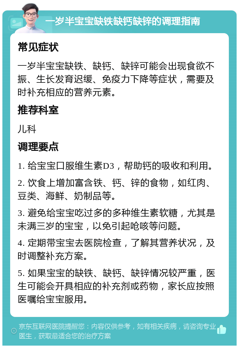 一岁半宝宝缺铁缺钙缺锌的调理指南 常见症状 一岁半宝宝缺铁、缺钙、缺锌可能会出现食欲不振、生长发育迟缓、免疫力下降等症状，需要及时补充相应的营养元素。 推荐科室 儿科 调理要点 1. 给宝宝口服维生素D3，帮助钙的吸收和利用。 2. 饮食上增加富含铁、钙、锌的食物，如红肉、豆类、海鲜、奶制品等。 3. 避免给宝宝吃过多的多种维生素软糖，尤其是未满三岁的宝宝，以免引起呛咳等问题。 4. 定期带宝宝去医院检查，了解其营养状况，及时调整补充方案。 5. 如果宝宝的缺铁、缺钙、缺锌情况较严重，医生可能会开具相应的补充剂或药物，家长应按照医嘱给宝宝服用。