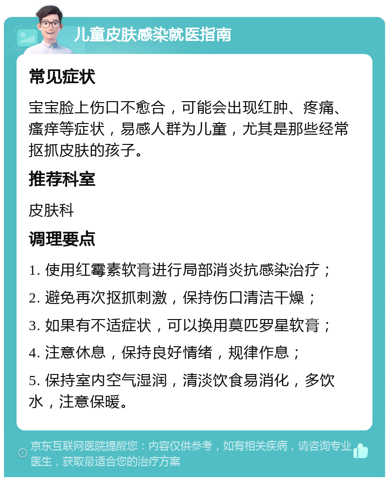 儿童皮肤感染就医指南 常见症状 宝宝脸上伤口不愈合，可能会出现红肿、疼痛、瘙痒等症状，易感人群为儿童，尤其是那些经常抠抓皮肤的孩子。 推荐科室 皮肤科 调理要点 1. 使用红霉素软膏进行局部消炎抗感染治疗； 2. 避免再次抠抓刺激，保持伤口清洁干燥； 3. 如果有不适症状，可以换用莫匹罗星软膏； 4. 注意休息，保持良好情绪，规律作息； 5. 保持室内空气湿润，清淡饮食易消化，多饮水，注意保暖。