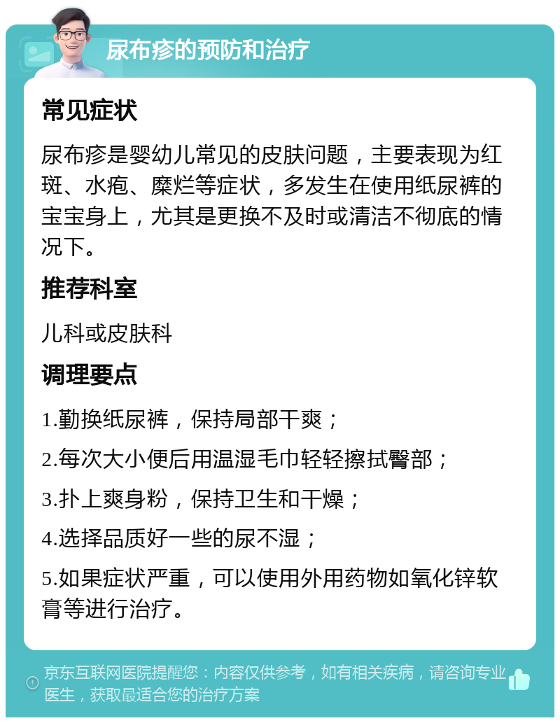 尿布疹的预防和治疗 常见症状 尿布疹是婴幼儿常见的皮肤问题，主要表现为红斑、水疱、糜烂等症状，多发生在使用纸尿裤的宝宝身上，尤其是更换不及时或清洁不彻底的情况下。 推荐科室 儿科或皮肤科 调理要点 1.勤换纸尿裤，保持局部干爽； 2.每次大小便后用温湿毛巾轻轻擦拭臀部； 3.扑上爽身粉，保持卫生和干燥； 4.选择品质好一些的尿不湿； 5.如果症状严重，可以使用外用药物如氧化锌软膏等进行治疗。