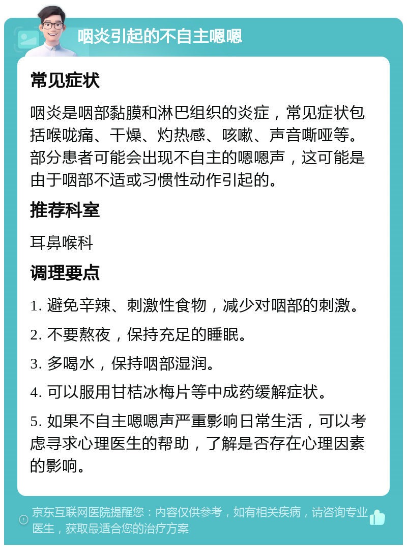 咽炎引起的不自主嗯嗯 常见症状 咽炎是咽部黏膜和淋巴组织的炎症，常见症状包括喉咙痛、干燥、灼热感、咳嗽、声音嘶哑等。部分患者可能会出现不自主的嗯嗯声，这可能是由于咽部不适或习惯性动作引起的。 推荐科室 耳鼻喉科 调理要点 1. 避免辛辣、刺激性食物，减少对咽部的刺激。 2. 不要熬夜，保持充足的睡眠。 3. 多喝水，保持咽部湿润。 4. 可以服用甘桔冰梅片等中成药缓解症状。 5. 如果不自主嗯嗯声严重影响日常生活，可以考虑寻求心理医生的帮助，了解是否存在心理因素的影响。