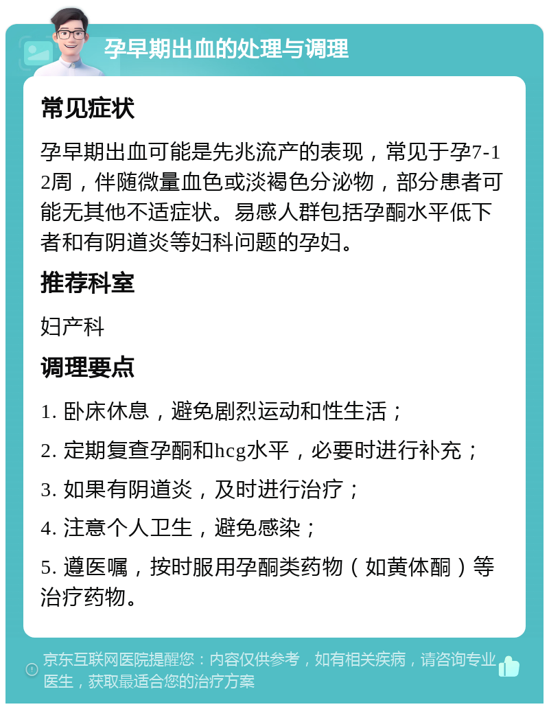 孕早期出血的处理与调理 常见症状 孕早期出血可能是先兆流产的表现，常见于孕7-12周，伴随微量血色或淡褐色分泌物，部分患者可能无其他不适症状。易感人群包括孕酮水平低下者和有阴道炎等妇科问题的孕妇。 推荐科室 妇产科 调理要点 1. 卧床休息，避免剧烈运动和性生活； 2. 定期复查孕酮和hcg水平，必要时进行补充； 3. 如果有阴道炎，及时进行治疗； 4. 注意个人卫生，避免感染； 5. 遵医嘱，按时服用孕酮类药物（如黄体酮）等治疗药物。