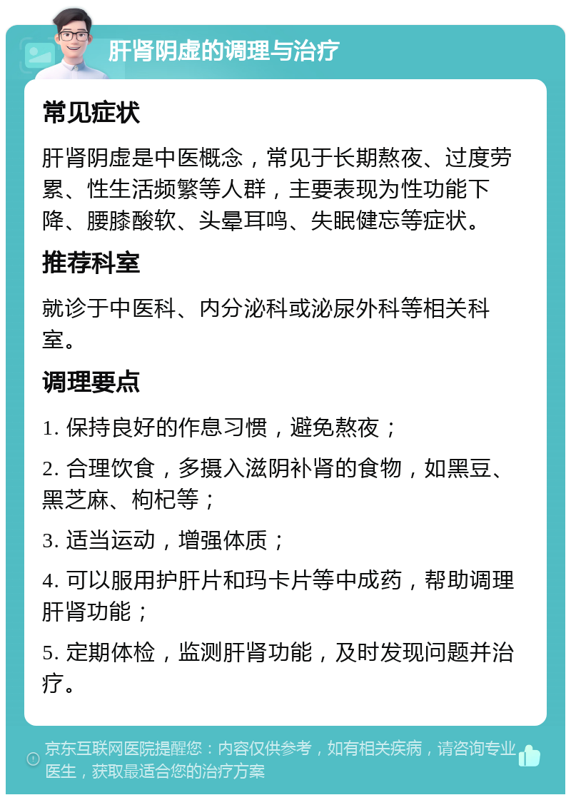 肝肾阴虚的调理与治疗 常见症状 肝肾阴虚是中医概念，常见于长期熬夜、过度劳累、性生活频繁等人群，主要表现为性功能下降、腰膝酸软、头晕耳鸣、失眠健忘等症状。 推荐科室 就诊于中医科、内分泌科或泌尿外科等相关科室。 调理要点 1. 保持良好的作息习惯，避免熬夜； 2. 合理饮食，多摄入滋阴补肾的食物，如黑豆、黑芝麻、枸杞等； 3. 适当运动，增强体质； 4. 可以服用护肝片和玛卡片等中成药，帮助调理肝肾功能； 5. 定期体检，监测肝肾功能，及时发现问题并治疗。