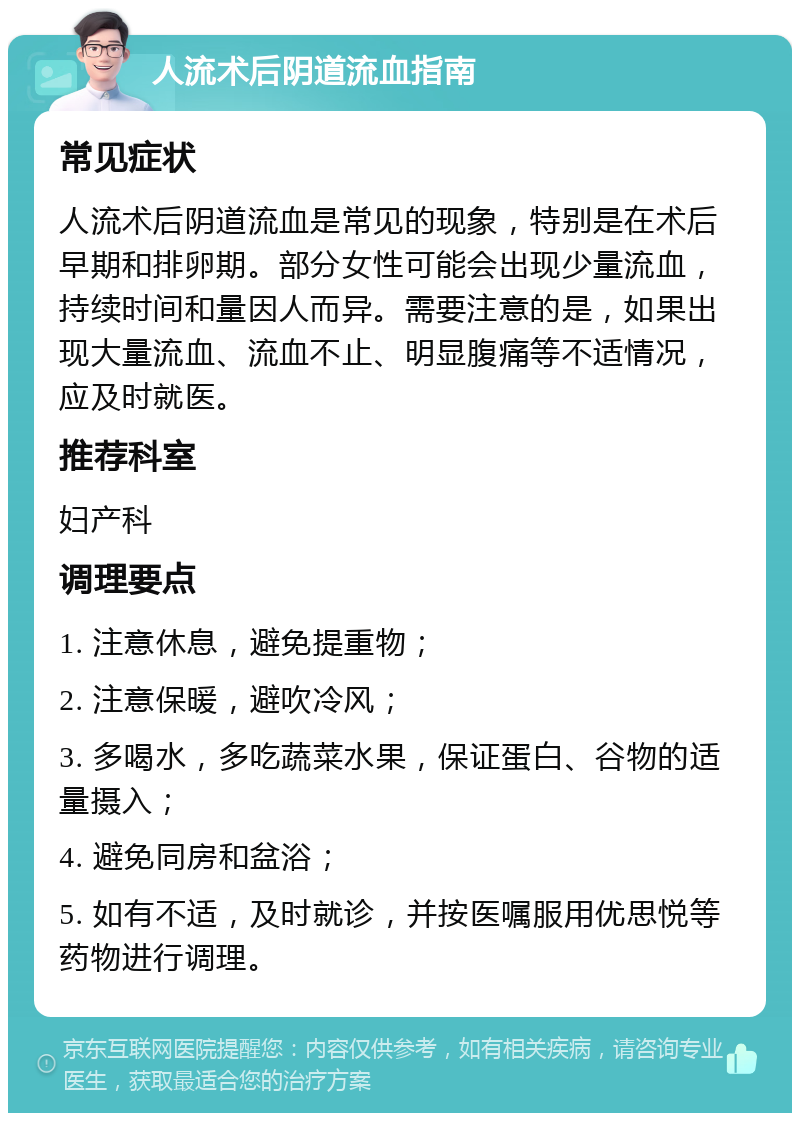 人流术后阴道流血指南 常见症状 人流术后阴道流血是常见的现象，特别是在术后早期和排卵期。部分女性可能会出现少量流血，持续时间和量因人而异。需要注意的是，如果出现大量流血、流血不止、明显腹痛等不适情况，应及时就医。 推荐科室 妇产科 调理要点 1. 注意休息，避免提重物； 2. 注意保暖，避吹冷风； 3. 多喝水，多吃蔬菜水果，保证蛋白、谷物的适量摄入； 4. 避免同房和盆浴； 5. 如有不适，及时就诊，并按医嘱服用优思悦等药物进行调理。