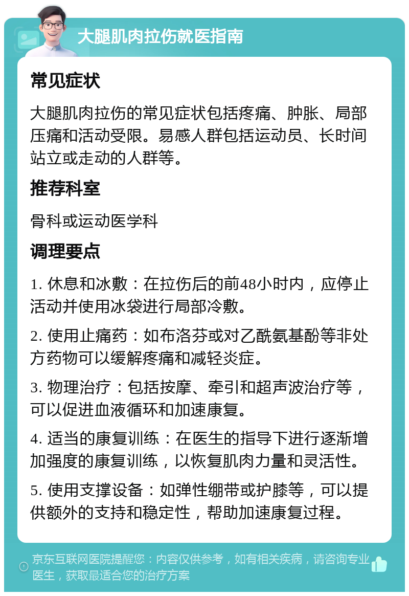 大腿肌肉拉伤就医指南 常见症状 大腿肌肉拉伤的常见症状包括疼痛、肿胀、局部压痛和活动受限。易感人群包括运动员、长时间站立或走动的人群等。 推荐科室 骨科或运动医学科 调理要点 1. 休息和冰敷：在拉伤后的前48小时内，应停止活动并使用冰袋进行局部冷敷。 2. 使用止痛药：如布洛芬或对乙酰氨基酚等非处方药物可以缓解疼痛和减轻炎症。 3. 物理治疗：包括按摩、牵引和超声波治疗等，可以促进血液循环和加速康复。 4. 适当的康复训练：在医生的指导下进行逐渐增加强度的康复训练，以恢复肌肉力量和灵活性。 5. 使用支撑设备：如弹性绷带或护膝等，可以提供额外的支持和稳定性，帮助加速康复过程。