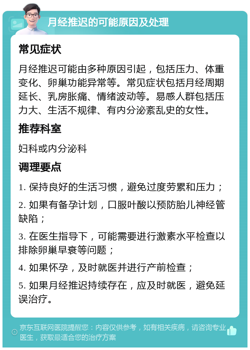 月经推迟的可能原因及处理 常见症状 月经推迟可能由多种原因引起，包括压力、体重变化、卵巢功能异常等。常见症状包括月经周期延长、乳房胀痛、情绪波动等。易感人群包括压力大、生活不规律、有内分泌紊乱史的女性。 推荐科室 妇科或内分泌科 调理要点 1. 保持良好的生活习惯，避免过度劳累和压力； 2. 如果有备孕计划，口服叶酸以预防胎儿神经管缺陷； 3. 在医生指导下，可能需要进行激素水平检查以排除卵巢早衰等问题； 4. 如果怀孕，及时就医并进行产前检查； 5. 如果月经推迟持续存在，应及时就医，避免延误治疗。