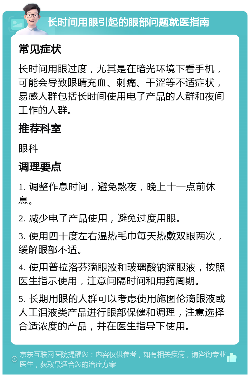 长时间用眼引起的眼部问题就医指南 常见症状 长时间用眼过度，尤其是在暗光环境下看手机，可能会导致眼睛充血、刺痛、干涩等不适症状，易感人群包括长时间使用电子产品的人群和夜间工作的人群。 推荐科室 眼科 调理要点 1. 调整作息时间，避免熬夜，晚上十一点前休息。 2. 减少电子产品使用，避免过度用眼。 3. 使用四十度左右温热毛巾每天热敷双眼两次，缓解眼部不适。 4. 使用普拉洛芬滴眼液和玻璃酸钠滴眼液，按照医生指示使用，注意间隔时间和用药周期。 5. 长期用眼的人群可以考虑使用施图伦滴眼液或人工泪液类产品进行眼部保健和调理，注意选择合适浓度的产品，并在医生指导下使用。