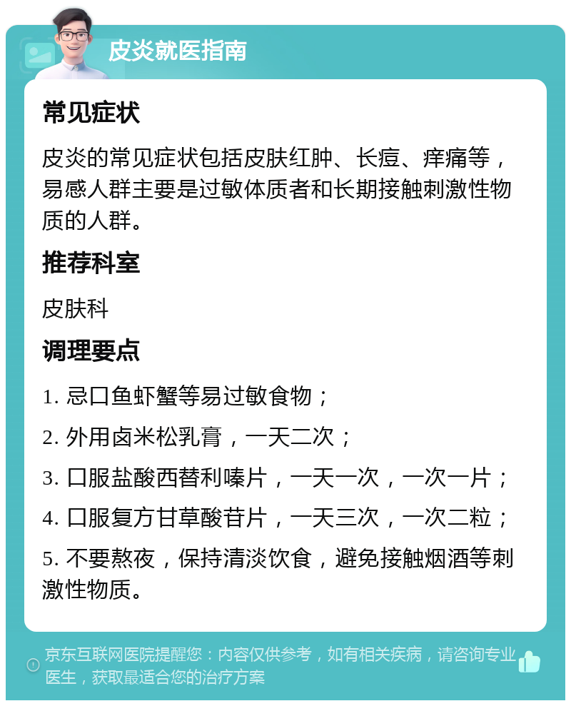 皮炎就医指南 常见症状 皮炎的常见症状包括皮肤红肿、长痘、痒痛等，易感人群主要是过敏体质者和长期接触刺激性物质的人群。 推荐科室 皮肤科 调理要点 1. 忌口鱼虾蟹等易过敏食物； 2. 外用卤米松乳膏，一天二次； 3. 口服盐酸西替利嗪片，一天一次，一次一片； 4. 口服复方甘草酸苷片，一天三次，一次二粒； 5. 不要熬夜，保持清淡饮食，避免接触烟酒等刺激性物质。