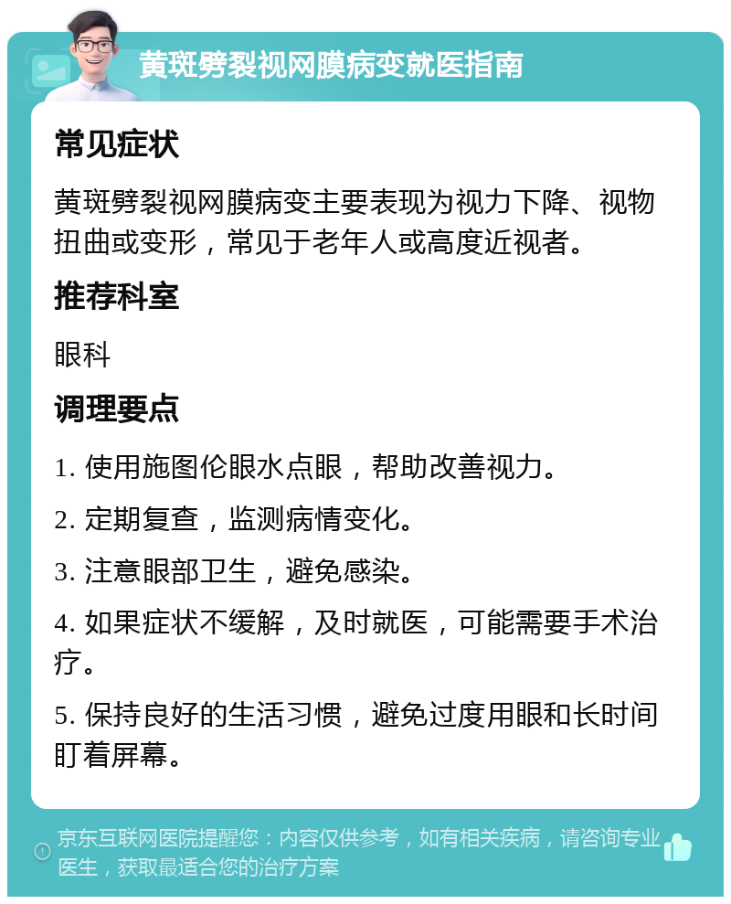 黄斑劈裂视网膜病变就医指南 常见症状 黄斑劈裂视网膜病变主要表现为视力下降、视物扭曲或变形，常见于老年人或高度近视者。 推荐科室 眼科 调理要点 1. 使用施图伦眼水点眼，帮助改善视力。 2. 定期复查，监测病情变化。 3. 注意眼部卫生，避免感染。 4. 如果症状不缓解，及时就医，可能需要手术治疗。 5. 保持良好的生活习惯，避免过度用眼和长时间盯着屏幕。