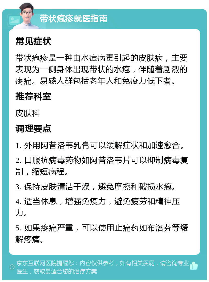 带状疱疹就医指南 常见症状 带状疱疹是一种由水痘病毒引起的皮肤病，主要表现为一侧身体出现带状的水疱，伴随着剧烈的疼痛。易感人群包括老年人和免疫力低下者。 推荐科室 皮肤科 调理要点 1. 外用阿昔洛韦乳膏可以缓解症状和加速愈合。 2. 口服抗病毒药物如阿昔洛韦片可以抑制病毒复制，缩短病程。 3. 保持皮肤清洁干燥，避免摩擦和破损水疱。 4. 适当休息，增强免疫力，避免疲劳和精神压力。 5. 如果疼痛严重，可以使用止痛药如布洛芬等缓解疼痛。