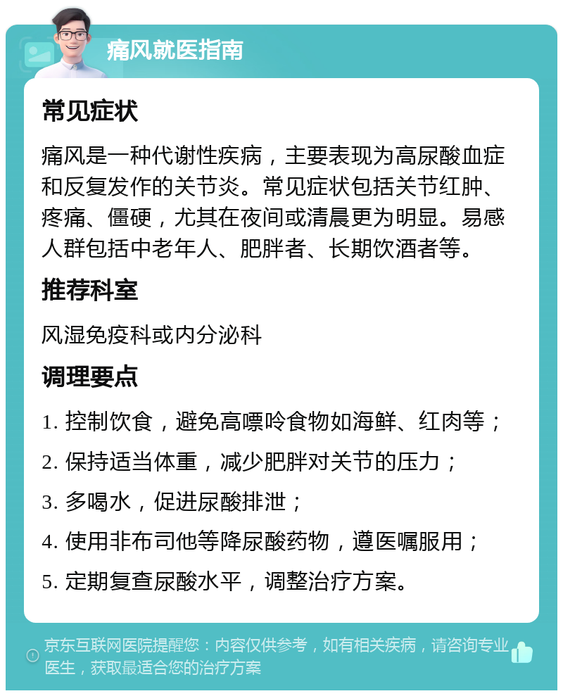 痛风就医指南 常见症状 痛风是一种代谢性疾病，主要表现为高尿酸血症和反复发作的关节炎。常见症状包括关节红肿、疼痛、僵硬，尤其在夜间或清晨更为明显。易感人群包括中老年人、肥胖者、长期饮酒者等。 推荐科室 风湿免疫科或内分泌科 调理要点 1. 控制饮食，避免高嘌呤食物如海鲜、红肉等； 2. 保持适当体重，减少肥胖对关节的压力； 3. 多喝水，促进尿酸排泄； 4. 使用非布司他等降尿酸药物，遵医嘱服用； 5. 定期复查尿酸水平，调整治疗方案。