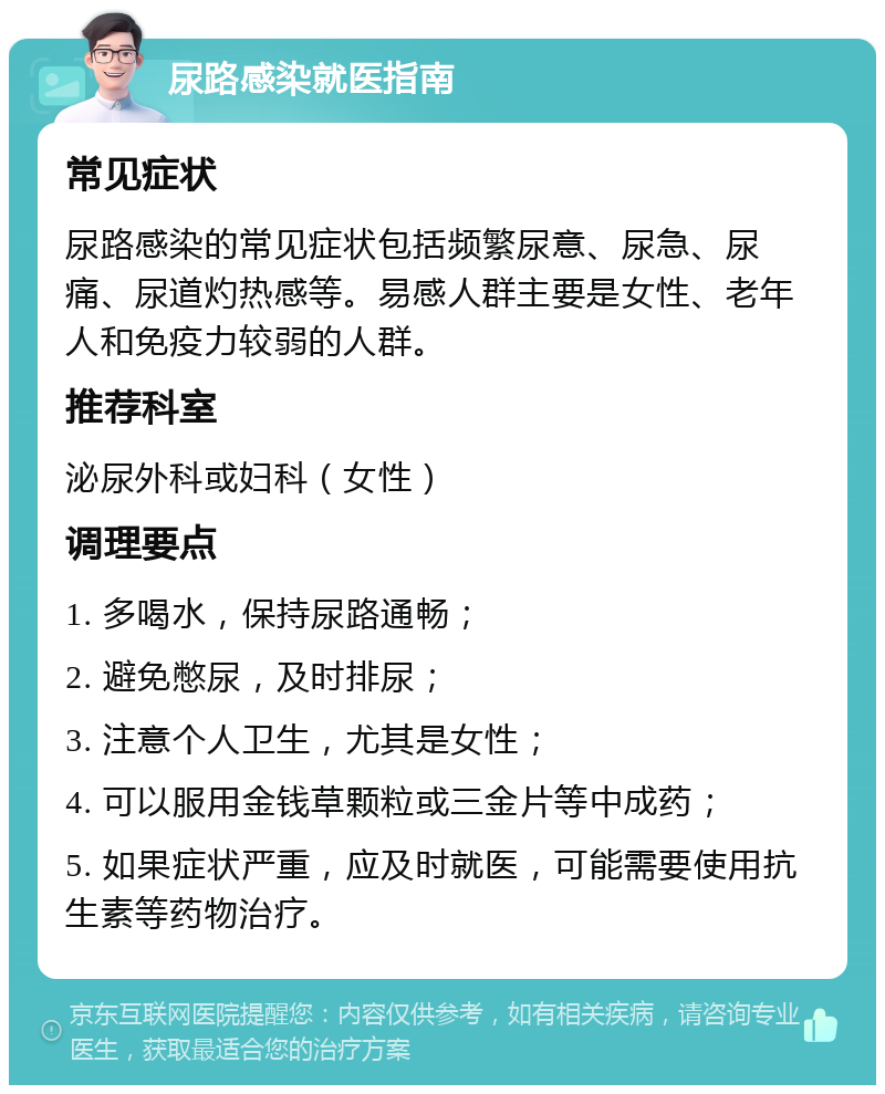 尿路感染就医指南 常见症状 尿路感染的常见症状包括频繁尿意、尿急、尿痛、尿道灼热感等。易感人群主要是女性、老年人和免疫力较弱的人群。 推荐科室 泌尿外科或妇科（女性） 调理要点 1. 多喝水，保持尿路通畅； 2. 避免憋尿，及时排尿； 3. 注意个人卫生，尤其是女性； 4. 可以服用金钱草颗粒或三金片等中成药； 5. 如果症状严重，应及时就医，可能需要使用抗生素等药物治疗。