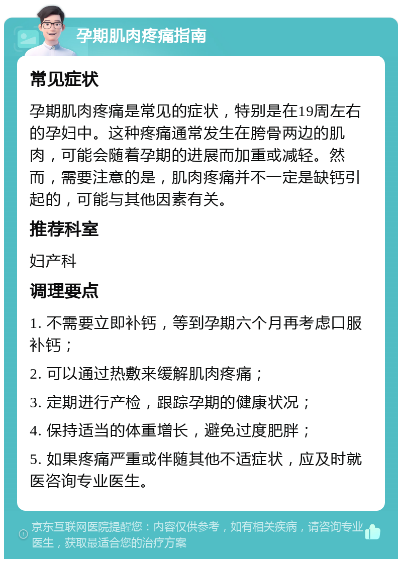 孕期肌肉疼痛指南 常见症状 孕期肌肉疼痛是常见的症状，特别是在19周左右的孕妇中。这种疼痛通常发生在胯骨两边的肌肉，可能会随着孕期的进展而加重或减轻。然而，需要注意的是，肌肉疼痛并不一定是缺钙引起的，可能与其他因素有关。 推荐科室 妇产科 调理要点 1. 不需要立即补钙，等到孕期六个月再考虑口服补钙； 2. 可以通过热敷来缓解肌肉疼痛； 3. 定期进行产检，跟踪孕期的健康状况； 4. 保持适当的体重增长，避免过度肥胖； 5. 如果疼痛严重或伴随其他不适症状，应及时就医咨询专业医生。