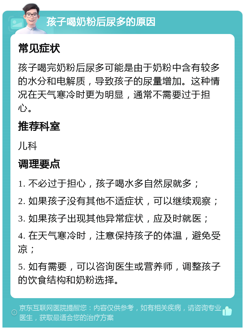 孩子喝奶粉后尿多的原因 常见症状 孩子喝完奶粉后尿多可能是由于奶粉中含有较多的水分和电解质，导致孩子的尿量增加。这种情况在天气寒冷时更为明显，通常不需要过于担心。 推荐科室 儿科 调理要点 1. 不必过于担心，孩子喝水多自然尿就多； 2. 如果孩子没有其他不适症状，可以继续观察； 3. 如果孩子出现其他异常症状，应及时就医； 4. 在天气寒冷时，注意保持孩子的体温，避免受凉； 5. 如有需要，可以咨询医生或营养师，调整孩子的饮食结构和奶粉选择。