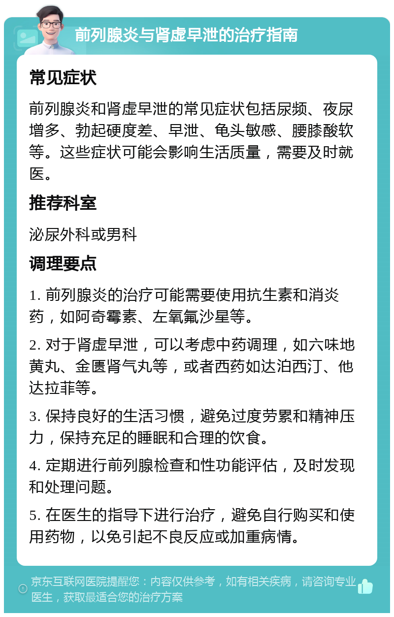 前列腺炎与肾虚早泄的治疗指南 常见症状 前列腺炎和肾虚早泄的常见症状包括尿频、夜尿增多、勃起硬度差、早泄、龟头敏感、腰膝酸软等。这些症状可能会影响生活质量，需要及时就医。 推荐科室 泌尿外科或男科 调理要点 1. 前列腺炎的治疗可能需要使用抗生素和消炎药，如阿奇霉素、左氧氟沙星等。 2. 对于肾虚早泄，可以考虑中药调理，如六味地黄丸、金匮肾气丸等，或者西药如达泊西汀、他达拉菲等。 3. 保持良好的生活习惯，避免过度劳累和精神压力，保持充足的睡眠和合理的饮食。 4. 定期进行前列腺检查和性功能评估，及时发现和处理问题。 5. 在医生的指导下进行治疗，避免自行购买和使用药物，以免引起不良反应或加重病情。