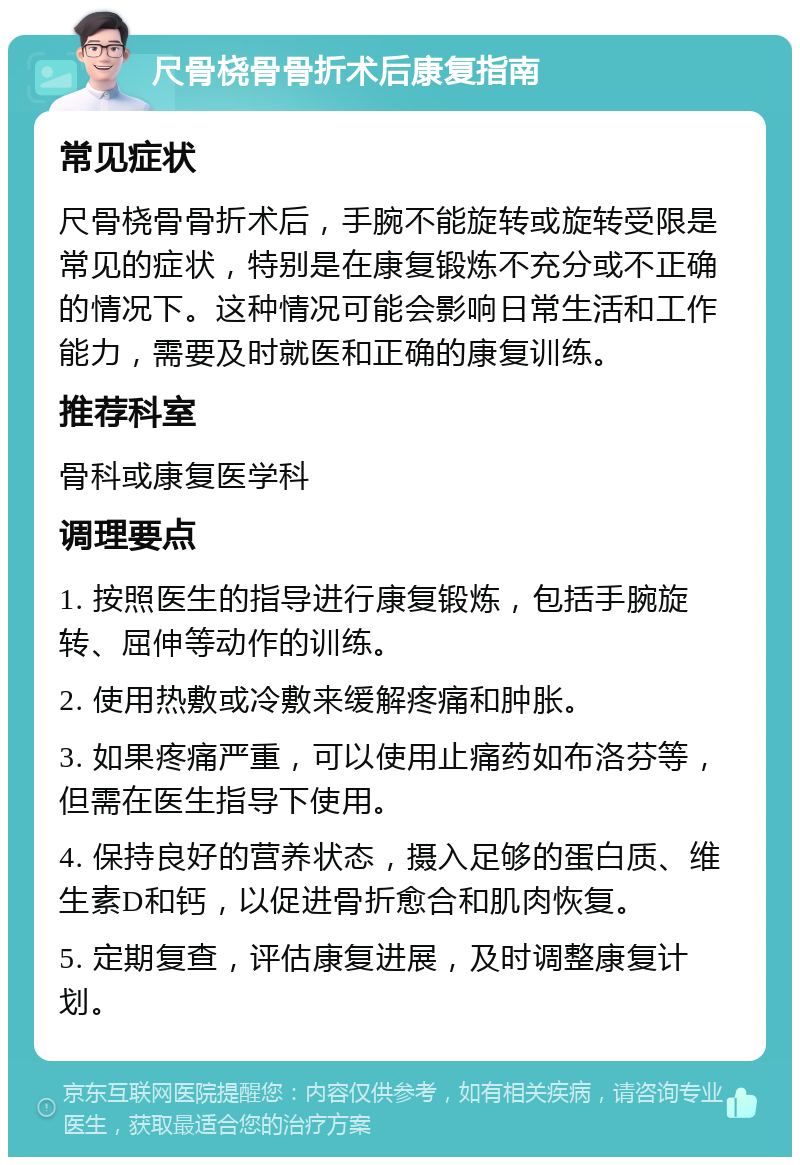 尺骨桡骨骨折术后康复指南 常见症状 尺骨桡骨骨折术后，手腕不能旋转或旋转受限是常见的症状，特别是在康复锻炼不充分或不正确的情况下。这种情况可能会影响日常生活和工作能力，需要及时就医和正确的康复训练。 推荐科室 骨科或康复医学科 调理要点 1. 按照医生的指导进行康复锻炼，包括手腕旋转、屈伸等动作的训练。 2. 使用热敷或冷敷来缓解疼痛和肿胀。 3. 如果疼痛严重，可以使用止痛药如布洛芬等，但需在医生指导下使用。 4. 保持良好的营养状态，摄入足够的蛋白质、维生素D和钙，以促进骨折愈合和肌肉恢复。 5. 定期复查，评估康复进展，及时调整康复计划。