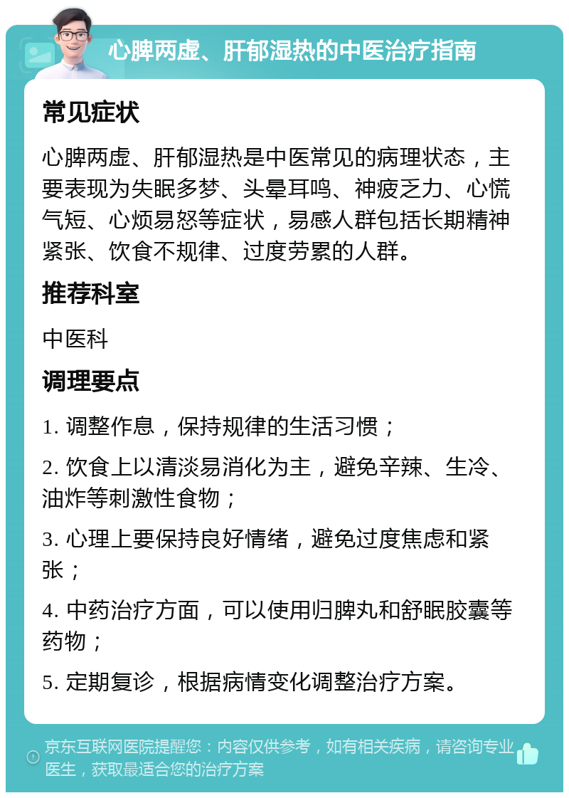 心脾两虚、肝郁湿热的中医治疗指南 常见症状 心脾两虚、肝郁湿热是中医常见的病理状态，主要表现为失眠多梦、头晕耳鸣、神疲乏力、心慌气短、心烦易怒等症状，易感人群包括长期精神紧张、饮食不规律、过度劳累的人群。 推荐科室 中医科 调理要点 1. 调整作息，保持规律的生活习惯； 2. 饮食上以清淡易消化为主，避免辛辣、生冷、油炸等刺激性食物； 3. 心理上要保持良好情绪，避免过度焦虑和紧张； 4. 中药治疗方面，可以使用归脾丸和舒眠胶囊等药物； 5. 定期复诊，根据病情变化调整治疗方案。