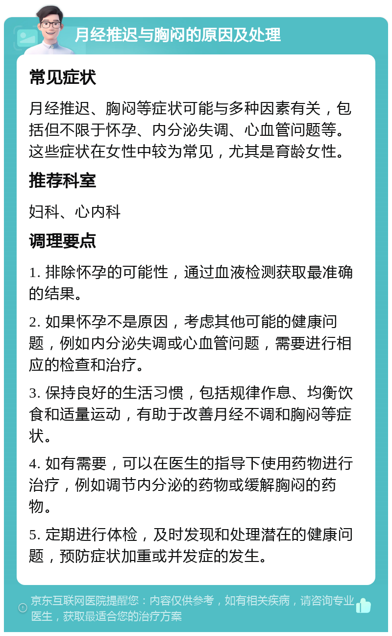 月经推迟与胸闷的原因及处理 常见症状 月经推迟、胸闷等症状可能与多种因素有关，包括但不限于怀孕、内分泌失调、心血管问题等。这些症状在女性中较为常见，尤其是育龄女性。 推荐科室 妇科、心内科 调理要点 1. 排除怀孕的可能性，通过血液检测获取最准确的结果。 2. 如果怀孕不是原因，考虑其他可能的健康问题，例如内分泌失调或心血管问题，需要进行相应的检查和治疗。 3. 保持良好的生活习惯，包括规律作息、均衡饮食和适量运动，有助于改善月经不调和胸闷等症状。 4. 如有需要，可以在医生的指导下使用药物进行治疗，例如调节内分泌的药物或缓解胸闷的药物。 5. 定期进行体检，及时发现和处理潜在的健康问题，预防症状加重或并发症的发生。