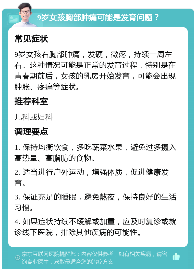 9岁女孩胸部肿痛可能是发育问题？ 常见症状 9岁女孩右胸部肿痛，发硬，微疼，持续一周左右。这种情况可能是正常的发育过程，特别是在青春期前后，女孩的乳房开始发育，可能会出现肿胀、疼痛等症状。 推荐科室 儿科或妇科 调理要点 1. 保持均衡饮食，多吃蔬菜水果，避免过多摄入高热量、高脂肪的食物。 2. 适当进行户外运动，增强体质，促进健康发育。 3. 保证充足的睡眠，避免熬夜，保持良好的生活习惯。 4. 如果症状持续不缓解或加重，应及时复诊或就诊线下医院，排除其他疾病的可能性。