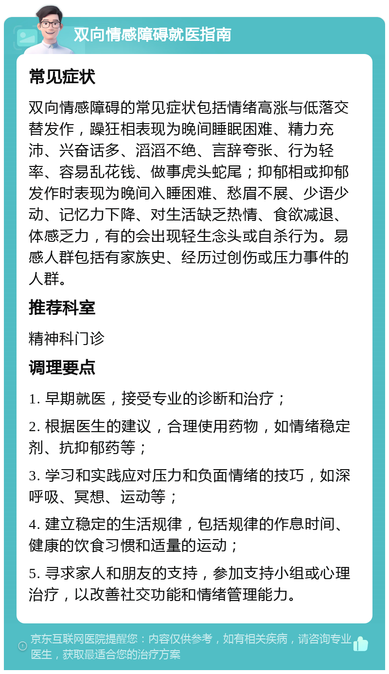 双向情感障碍就医指南 常见症状 双向情感障碍的常见症状包括情绪高涨与低落交替发作，躁狂相表现为晚间睡眠困难、精力充沛、兴奋话多、滔滔不绝、言辞夸张、行为轻率、容易乱花钱、做事虎头蛇尾；抑郁相或抑郁发作时表现为晚间入睡困难、愁眉不展、少语少动、记忆力下降、对生活缺乏热情、食欲减退、体感乏力，有的会出现轻生念头或自杀行为。易感人群包括有家族史、经历过创伤或压力事件的人群。 推荐科室 精神科门诊 调理要点 1. 早期就医，接受专业的诊断和治疗； 2. 根据医生的建议，合理使用药物，如情绪稳定剂、抗抑郁药等； 3. 学习和实践应对压力和负面情绪的技巧，如深呼吸、冥想、运动等； 4. 建立稳定的生活规律，包括规律的作息时间、健康的饮食习惯和适量的运动； 5. 寻求家人和朋友的支持，参加支持小组或心理治疗，以改善社交功能和情绪管理能力。