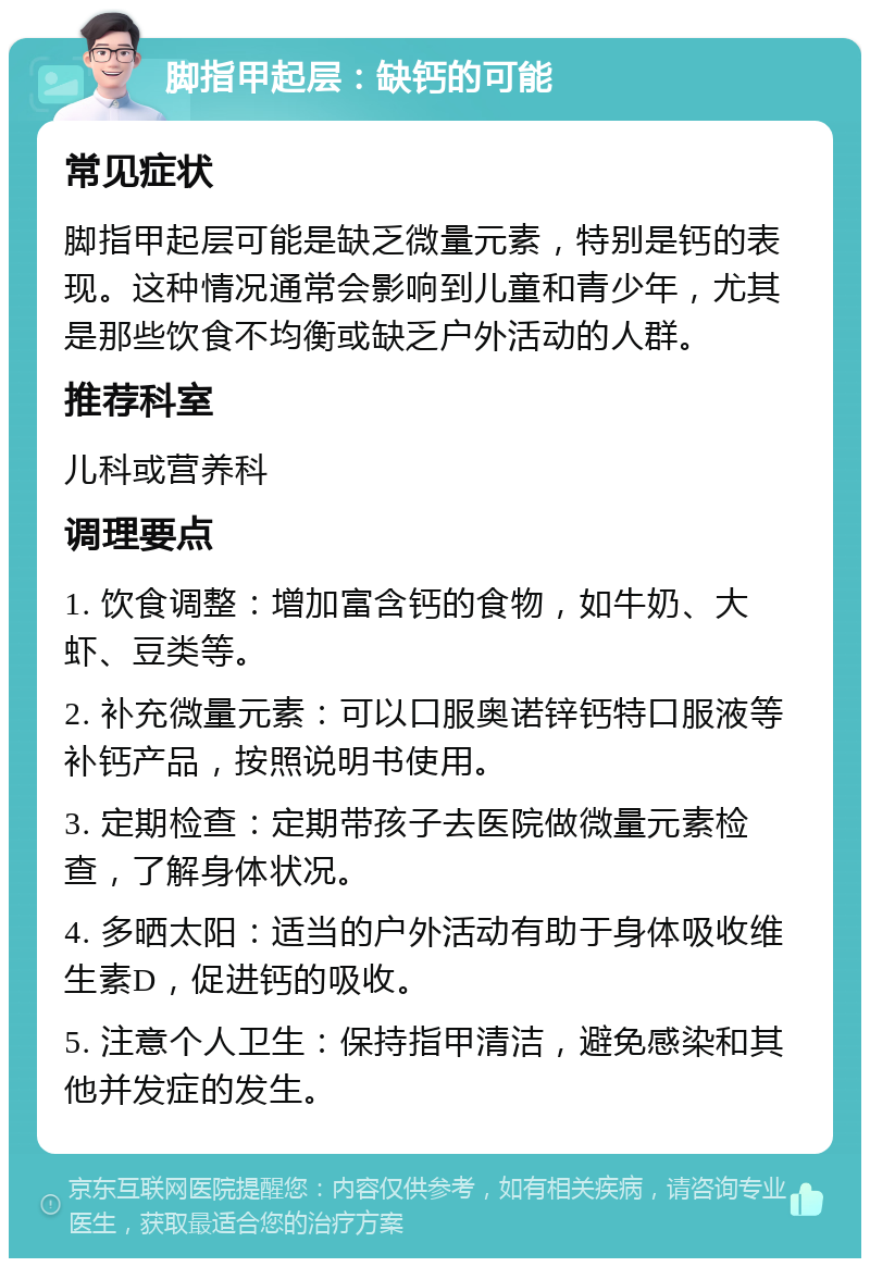 脚指甲起层：缺钙的可能 常见症状 脚指甲起层可能是缺乏微量元素，特别是钙的表现。这种情况通常会影响到儿童和青少年，尤其是那些饮食不均衡或缺乏户外活动的人群。 推荐科室 儿科或营养科 调理要点 1. 饮食调整：增加富含钙的食物，如牛奶、大虾、豆类等。 2. 补充微量元素：可以口服奥诺锌钙特口服液等补钙产品，按照说明书使用。 3. 定期检查：定期带孩子去医院做微量元素检查，了解身体状况。 4. 多晒太阳：适当的户外活动有助于身体吸收维生素D，促进钙的吸收。 5. 注意个人卫生：保持指甲清洁，避免感染和其他并发症的发生。