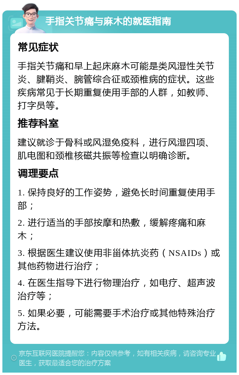 手指关节痛与麻木的就医指南 常见症状 手指关节痛和早上起床麻木可能是类风湿性关节炎、腱鞘炎、腕管综合征或颈椎病的症状。这些疾病常见于长期重复使用手部的人群，如教师、打字员等。 推荐科室 建议就诊于骨科或风湿免疫科，进行风湿四项、肌电图和颈椎核磁共振等检查以明确诊断。 调理要点 1. 保持良好的工作姿势，避免长时间重复使用手部； 2. 进行适当的手部按摩和热敷，缓解疼痛和麻木； 3. 根据医生建议使用非甾体抗炎药（NSAIDs）或其他药物进行治疗； 4. 在医生指导下进行物理治疗，如电疗、超声波治疗等； 5. 如果必要，可能需要手术治疗或其他特殊治疗方法。