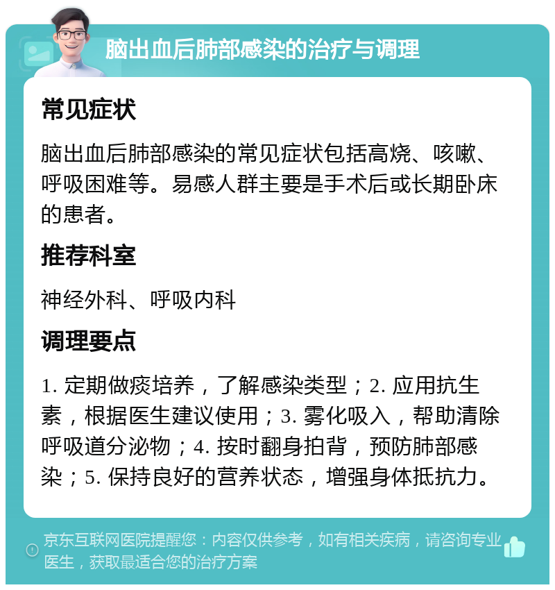 脑出血后肺部感染的治疗与调理 常见症状 脑出血后肺部感染的常见症状包括高烧、咳嗽、呼吸困难等。易感人群主要是手术后或长期卧床的患者。 推荐科室 神经外科、呼吸内科 调理要点 1. 定期做痰培养，了解感染类型；2. 应用抗生素，根据医生建议使用；3. 雾化吸入，帮助清除呼吸道分泌物；4. 按时翻身拍背，预防肺部感染；5. 保持良好的营养状态，增强身体抵抗力。