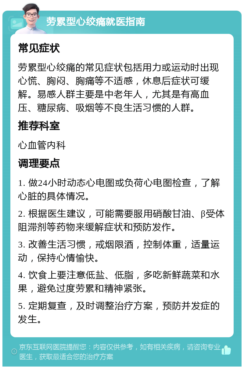 劳累型心绞痛就医指南 常见症状 劳累型心绞痛的常见症状包括用力或运动时出现心慌、胸闷、胸痛等不适感，休息后症状可缓解。易感人群主要是中老年人，尤其是有高血压、糖尿病、吸烟等不良生活习惯的人群。 推荐科室 心血管内科 调理要点 1. 做24小时动态心电图或负荷心电图检查，了解心脏的具体情况。 2. 根据医生建议，可能需要服用硝酸甘油、β受体阻滞剂等药物来缓解症状和预防发作。 3. 改善生活习惯，戒烟限酒，控制体重，适量运动，保持心情愉快。 4. 饮食上要注意低盐、低脂，多吃新鲜蔬菜和水果，避免过度劳累和精神紧张。 5. 定期复查，及时调整治疗方案，预防并发症的发生。