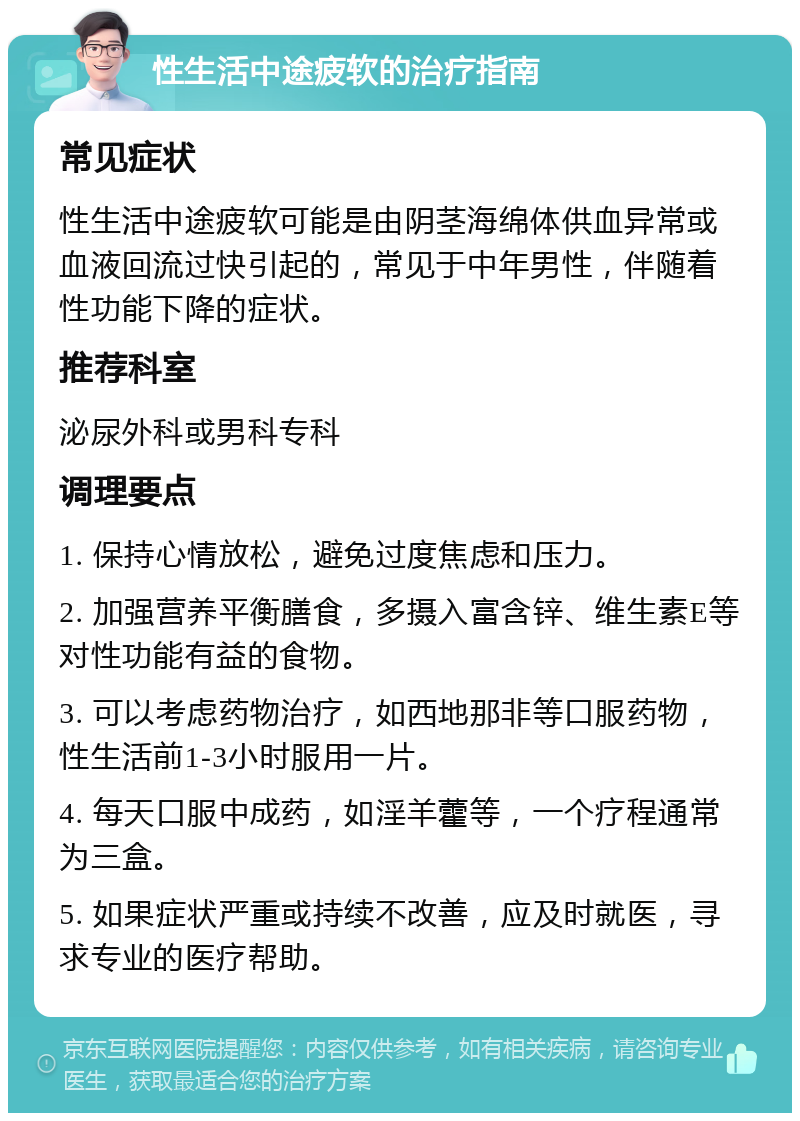 性生活中途疲软的治疗指南 常见症状 性生活中途疲软可能是由阴茎海绵体供血异常或血液回流过快引起的，常见于中年男性，伴随着性功能下降的症状。 推荐科室 泌尿外科或男科专科 调理要点 1. 保持心情放松，避免过度焦虑和压力。 2. 加强营养平衡膳食，多摄入富含锌、维生素E等对性功能有益的食物。 3. 可以考虑药物治疗，如西地那非等口服药物，性生活前1-3小时服用一片。 4. 每天口服中成药，如淫羊藿等，一个疗程通常为三盒。 5. 如果症状严重或持续不改善，应及时就医，寻求专业的医疗帮助。