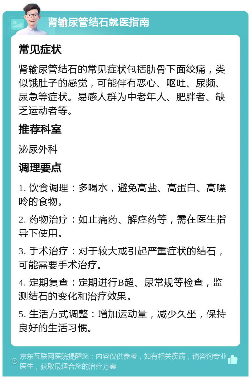 肾输尿管结石就医指南 常见症状 肾输尿管结石的常见症状包括肋骨下面绞痛，类似饿肚子的感觉，可能伴有恶心、呕吐、尿频、尿急等症状。易感人群为中老年人、肥胖者、缺乏运动者等。 推荐科室 泌尿外科 调理要点 1. 饮食调理：多喝水，避免高盐、高蛋白、高嘌呤的食物。 2. 药物治疗：如止痛药、解痉药等，需在医生指导下使用。 3. 手术治疗：对于较大或引起严重症状的结石，可能需要手术治疗。 4. 定期复查：定期进行B超、尿常规等检查，监测结石的变化和治疗效果。 5. 生活方式调整：增加运动量，减少久坐，保持良好的生活习惯。