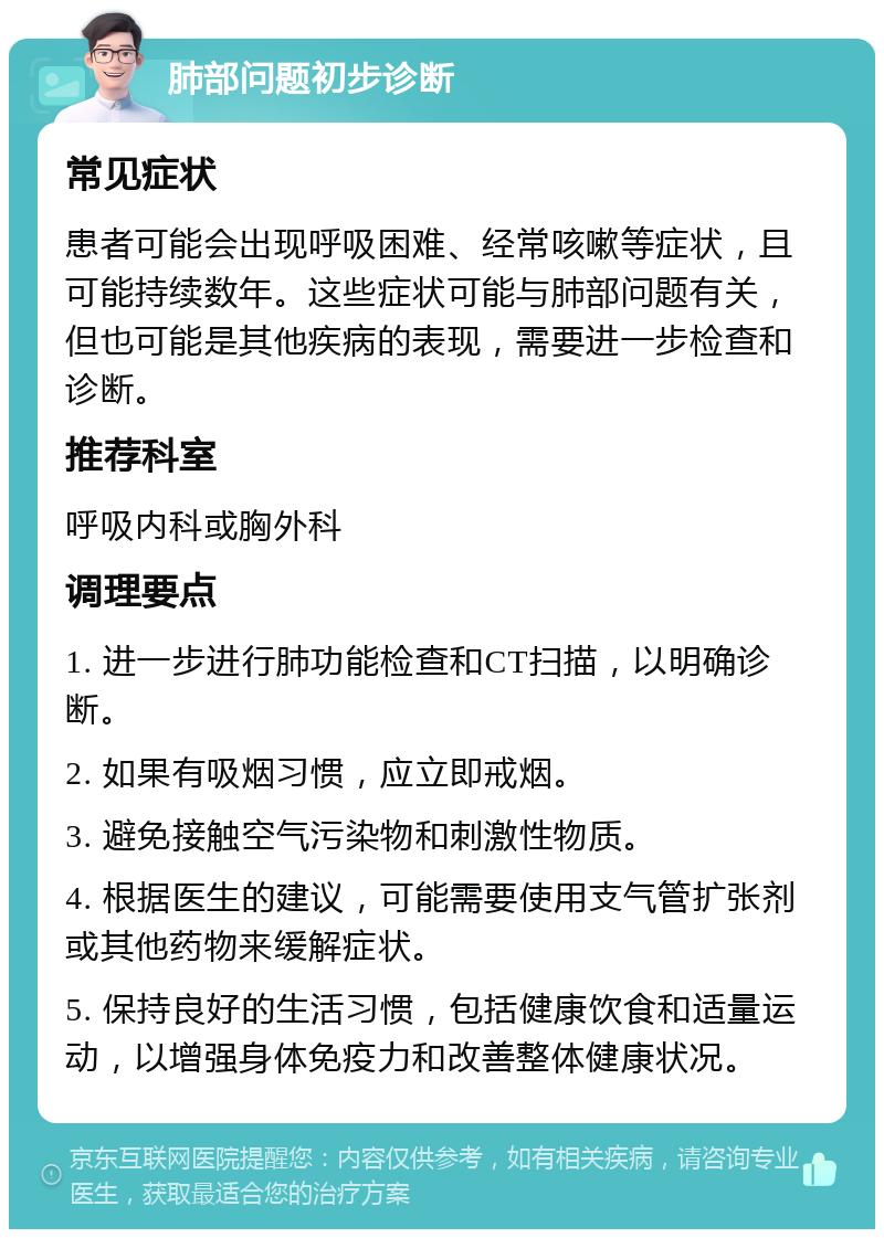 肺部问题初步诊断 常见症状 患者可能会出现呼吸困难、经常咳嗽等症状，且可能持续数年。这些症状可能与肺部问题有关，但也可能是其他疾病的表现，需要进一步检查和诊断。 推荐科室 呼吸内科或胸外科 调理要点 1. 进一步进行肺功能检查和CT扫描，以明确诊断。 2. 如果有吸烟习惯，应立即戒烟。 3. 避免接触空气污染物和刺激性物质。 4. 根据医生的建议，可能需要使用支气管扩张剂或其他药物来缓解症状。 5. 保持良好的生活习惯，包括健康饮食和适量运动，以增强身体免疫力和改善整体健康状况。