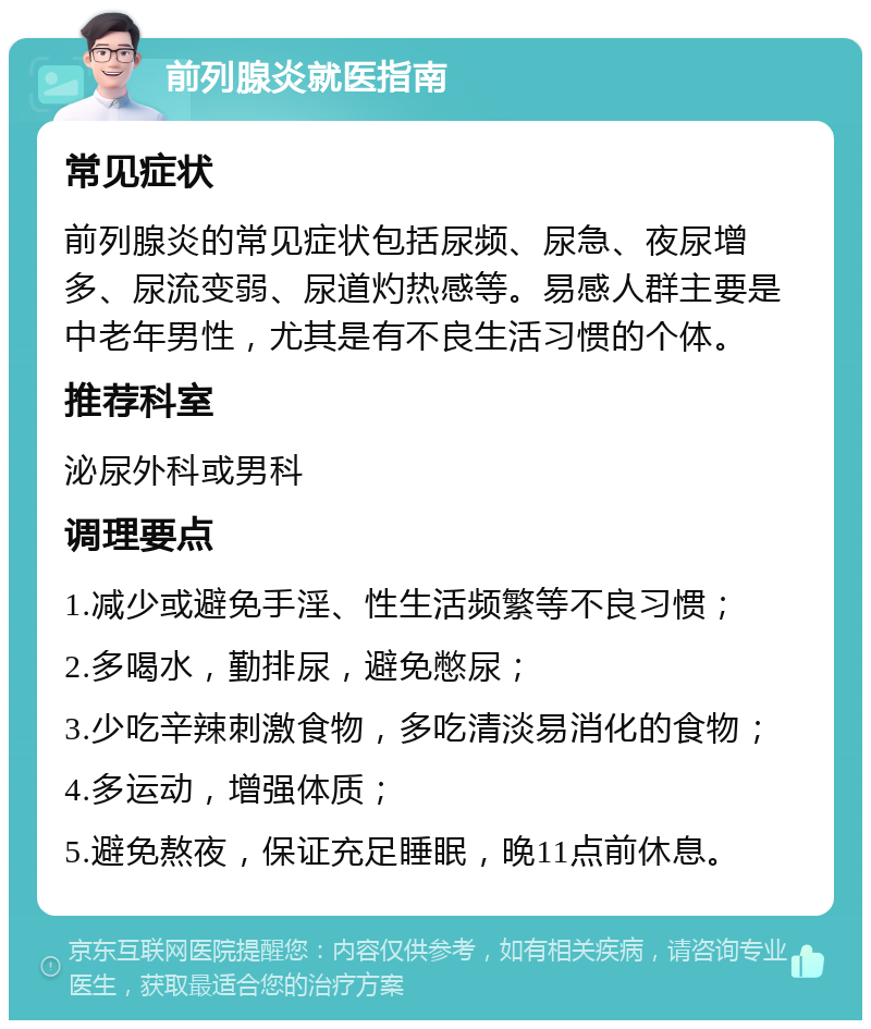 前列腺炎就医指南 常见症状 前列腺炎的常见症状包括尿频、尿急、夜尿增多、尿流变弱、尿道灼热感等。易感人群主要是中老年男性，尤其是有不良生活习惯的个体。 推荐科室 泌尿外科或男科 调理要点 1.减少或避免手淫、性生活频繁等不良习惯； 2.多喝水，勤排尿，避免憋尿； 3.少吃辛辣刺激食物，多吃清淡易消化的食物； 4.多运动，增强体质； 5.避免熬夜，保证充足睡眠，晚11点前休息。