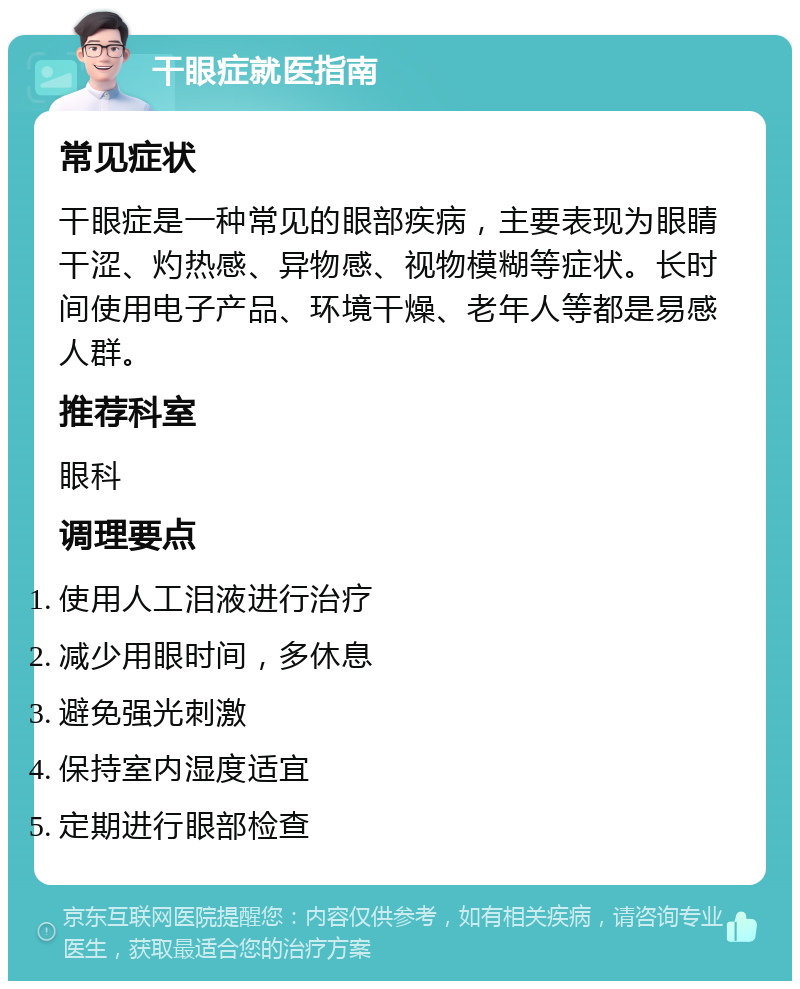 干眼症就医指南 常见症状 干眼症是一种常见的眼部疾病，主要表现为眼睛干涩、灼热感、异物感、视物模糊等症状。长时间使用电子产品、环境干燥、老年人等都是易感人群。 推荐科室 眼科 调理要点 使用人工泪液进行治疗 减少用眼时间，多休息 避免强光刺激 保持室内湿度适宜 定期进行眼部检查