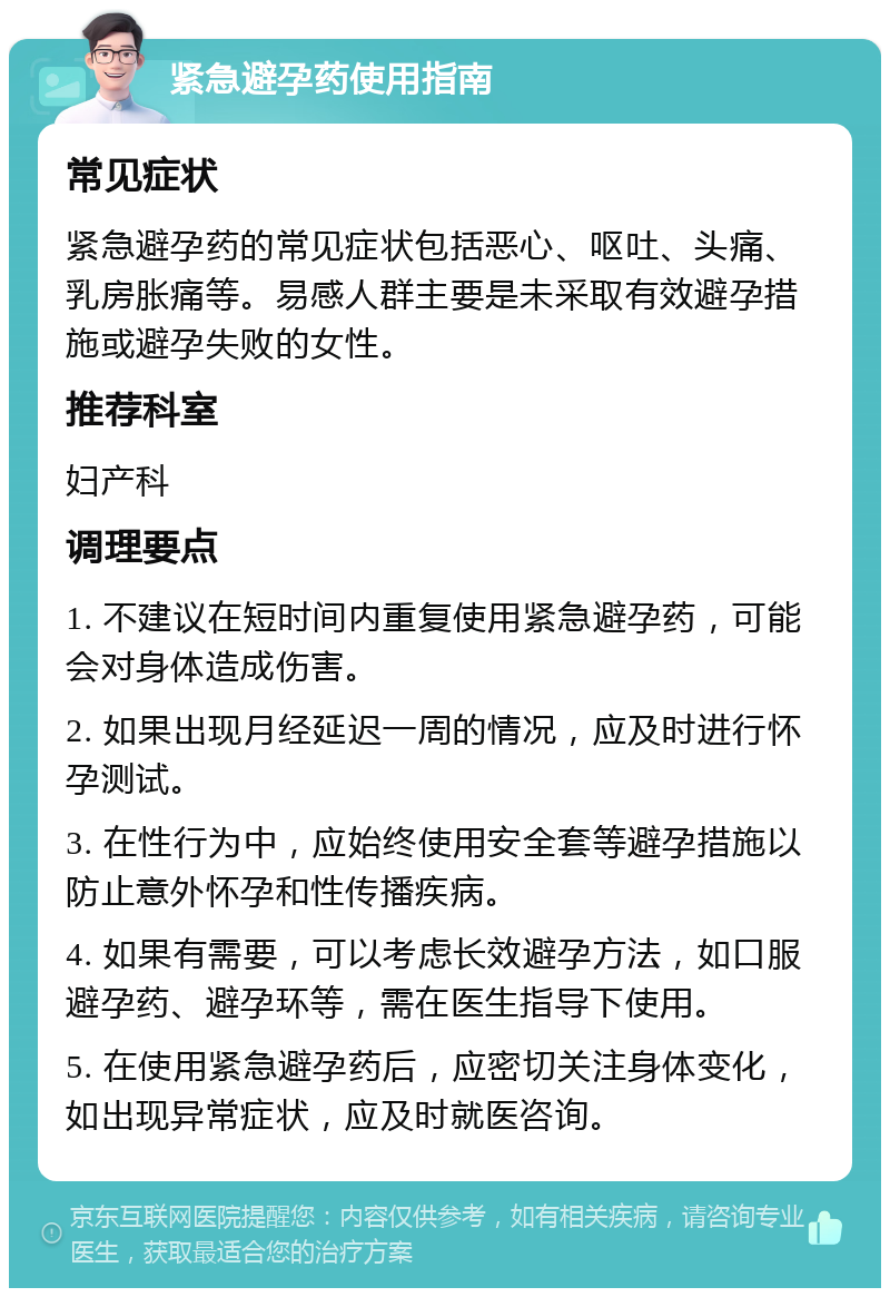 紧急避孕药使用指南 常见症状 紧急避孕药的常见症状包括恶心、呕吐、头痛、乳房胀痛等。易感人群主要是未采取有效避孕措施或避孕失败的女性。 推荐科室 妇产科 调理要点 1. 不建议在短时间内重复使用紧急避孕药，可能会对身体造成伤害。 2. 如果出现月经延迟一周的情况，应及时进行怀孕测试。 3. 在性行为中，应始终使用安全套等避孕措施以防止意外怀孕和性传播疾病。 4. 如果有需要，可以考虑长效避孕方法，如口服避孕药、避孕环等，需在医生指导下使用。 5. 在使用紧急避孕药后，应密切关注身体变化，如出现异常症状，应及时就医咨询。