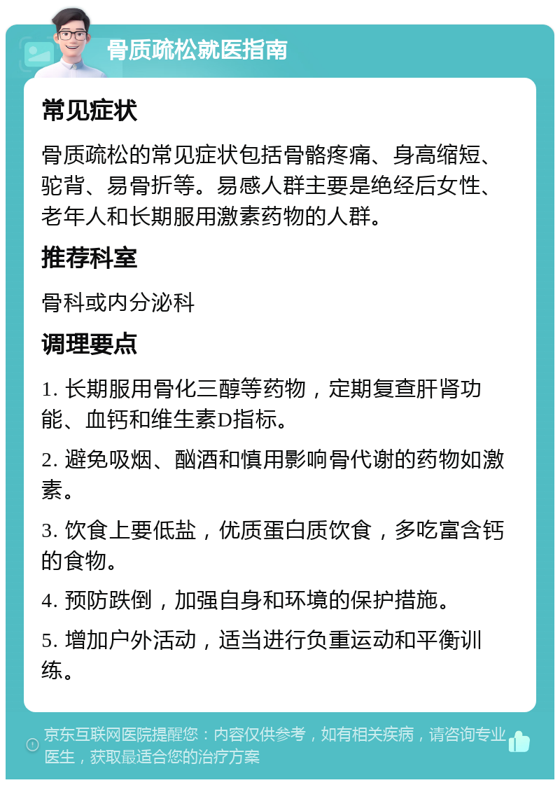 骨质疏松就医指南 常见症状 骨质疏松的常见症状包括骨骼疼痛、身高缩短、驼背、易骨折等。易感人群主要是绝经后女性、老年人和长期服用激素药物的人群。 推荐科室 骨科或内分泌科 调理要点 1. 长期服用骨化三醇等药物，定期复查肝肾功能、血钙和维生素D指标。 2. 避免吸烟、酗酒和慎用影响骨代谢的药物如激素。 3. 饮食上要低盐，优质蛋白质饮食，多吃富含钙的食物。 4. 预防跌倒，加强自身和环境的保护措施。 5. 增加户外活动，适当进行负重运动和平衡训练。