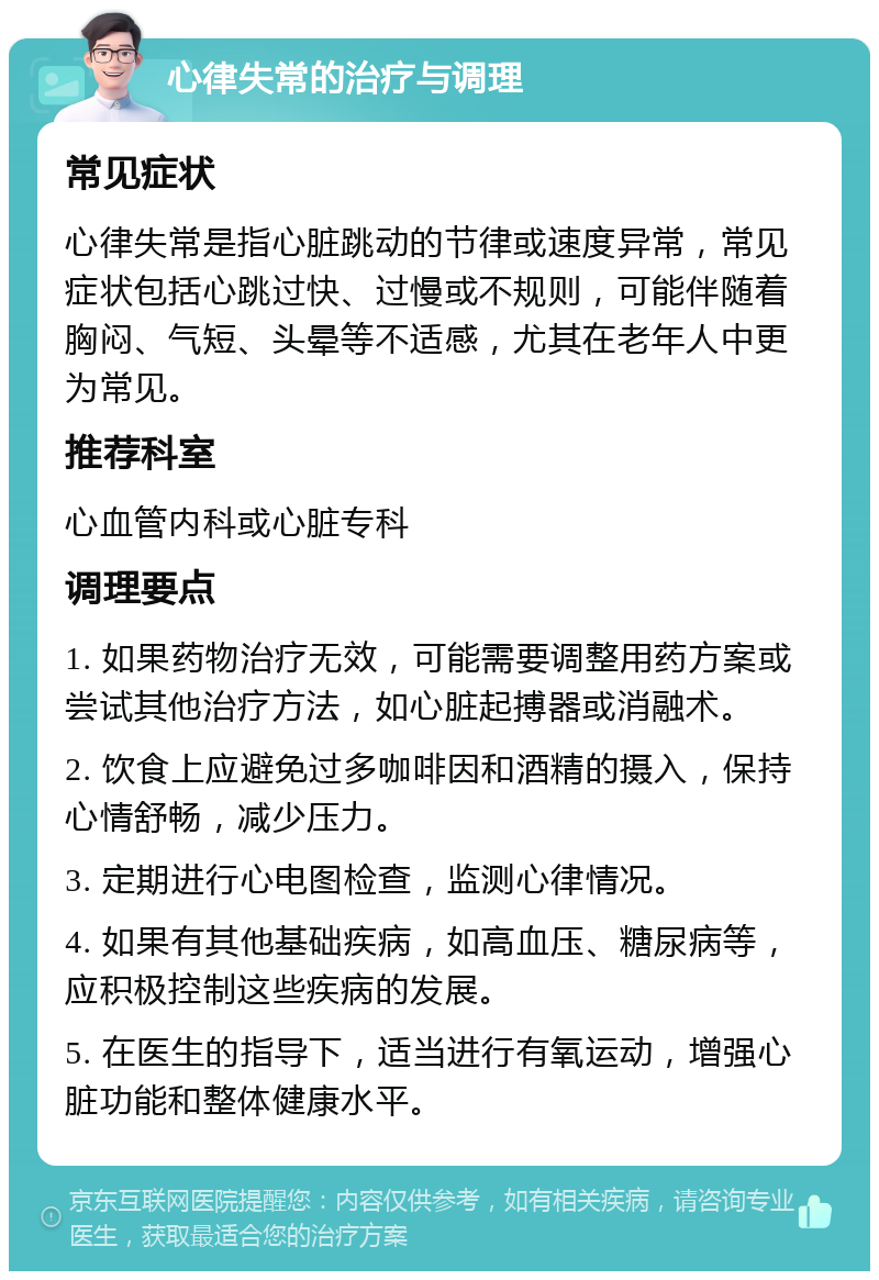 心律失常的治疗与调理 常见症状 心律失常是指心脏跳动的节律或速度异常，常见症状包括心跳过快、过慢或不规则，可能伴随着胸闷、气短、头晕等不适感，尤其在老年人中更为常见。 推荐科室 心血管内科或心脏专科 调理要点 1. 如果药物治疗无效，可能需要调整用药方案或尝试其他治疗方法，如心脏起搏器或消融术。 2. 饮食上应避免过多咖啡因和酒精的摄入，保持心情舒畅，减少压力。 3. 定期进行心电图检查，监测心律情况。 4. 如果有其他基础疾病，如高血压、糖尿病等，应积极控制这些疾病的发展。 5. 在医生的指导下，适当进行有氧运动，增强心脏功能和整体健康水平。