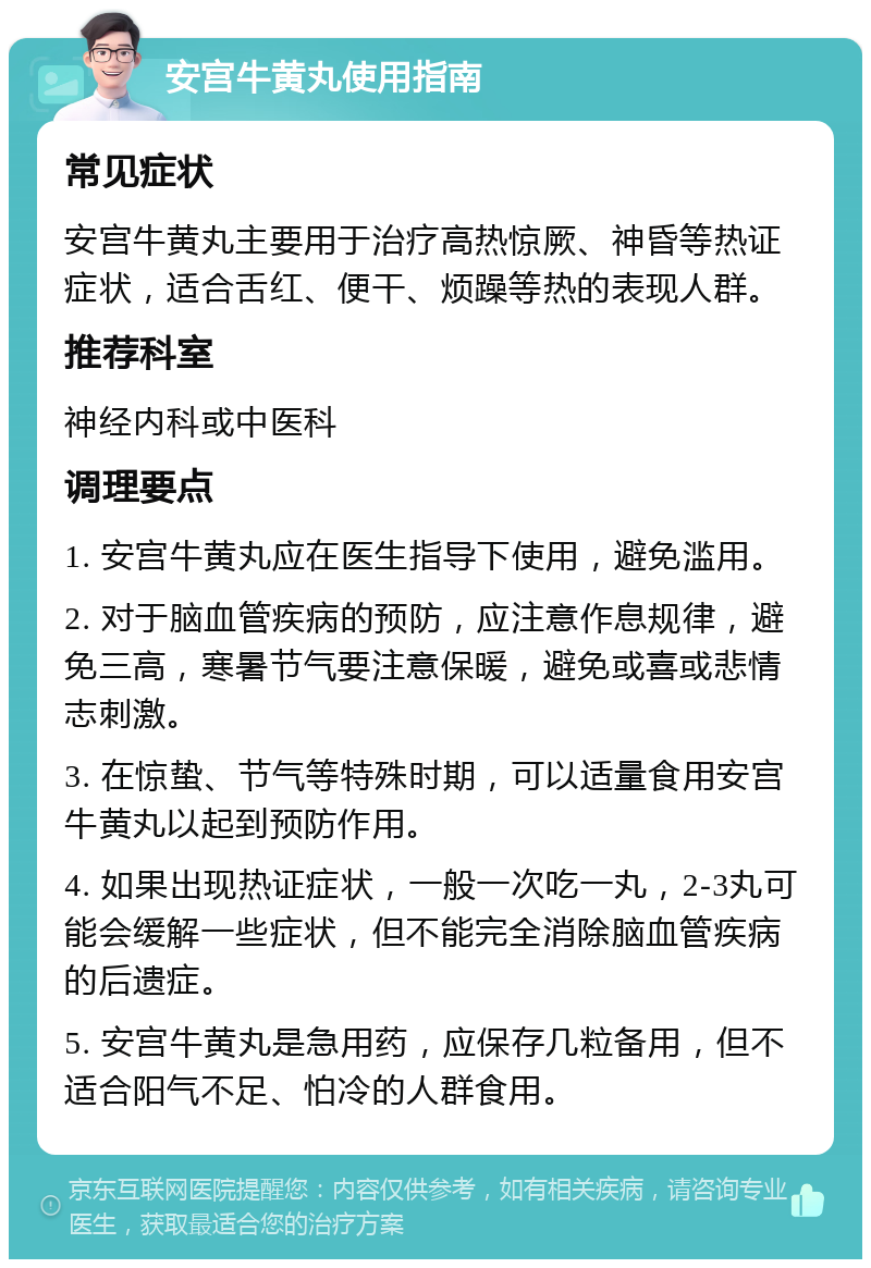 安宫牛黄丸使用指南 常见症状 安宫牛黄丸主要用于治疗高热惊厥、神昏等热证症状，适合舌红、便干、烦躁等热的表现人群。 推荐科室 神经内科或中医科 调理要点 1. 安宫牛黄丸应在医生指导下使用，避免滥用。 2. 对于脑血管疾病的预防，应注意作息规律，避免三高，寒暑节气要注意保暖，避免或喜或悲情志刺激。 3. 在惊蛰、节气等特殊时期，可以适量食用安宫牛黄丸以起到预防作用。 4. 如果出现热证症状，一般一次吃一丸，2-3丸可能会缓解一些症状，但不能完全消除脑血管疾病的后遗症。 5. 安宫牛黄丸是急用药，应保存几粒备用，但不适合阳气不足、怕冷的人群食用。