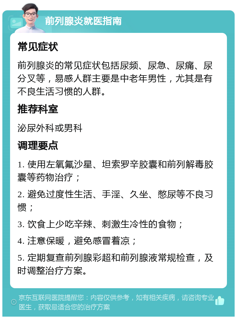 前列腺炎就医指南 常见症状 前列腺炎的常见症状包括尿频、尿急、尿痛、尿分叉等，易感人群主要是中老年男性，尤其是有不良生活习惯的人群。 推荐科室 泌尿外科或男科 调理要点 1. 使用左氧氟沙星、坦索罗辛胶囊和前列解毒胶囊等药物治疗； 2. 避免过度性生活、手淫、久坐、憋尿等不良习惯； 3. 饮食上少吃辛辣、刺激生冷性的食物； 4. 注意保暖，避免感冒着凉； 5. 定期复查前列腺彩超和前列腺液常规检查，及时调整治疗方案。