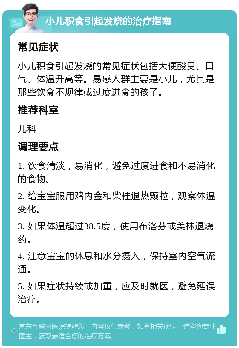 小儿积食引起发烧的治疗指南 常见症状 小儿积食引起发烧的常见症状包括大便酸臭、口气、体温升高等。易感人群主要是小儿，尤其是那些饮食不规律或过度进食的孩子。 推荐科室 儿科 调理要点 1. 饮食清淡，易消化，避免过度进食和不易消化的食物。 2. 给宝宝服用鸡内金和柴桂退热颗粒，观察体温变化。 3. 如果体温超过38.5度，使用布洛芬或美林退烧药。 4. 注意宝宝的休息和水分摄入，保持室内空气流通。 5. 如果症状持续或加重，应及时就医，避免延误治疗。