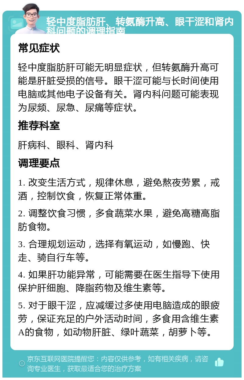 轻中度脂肪肝、转氨酶升高、眼干涩和肾内科问题的调理指南 常见症状 轻中度脂肪肝可能无明显症状，但转氨酶升高可能是肝脏受损的信号。眼干涩可能与长时间使用电脑或其他电子设备有关。肾内科问题可能表现为尿频、尿急、尿痛等症状。 推荐科室 肝病科、眼科、肾内科 调理要点 1. 改变生活方式，规律休息，避免熬夜劳累，戒酒，控制饮食，恢复正常体重。 2. 调整饮食习惯，多食蔬菜水果，避免高糖高脂肪食物。 3. 合理规划运动，选择有氧运动，如慢跑、快走、骑自行车等。 4. 如果肝功能异常，可能需要在医生指导下使用保护肝细胞、降脂药物及维生素等。 5. 对于眼干涩，应减缓过多使用电脑造成的眼疲劳，保证充足的户外活动时间，多食用含维生素A的食物，如动物肝脏、绿叶蔬菜，胡萝卜等。