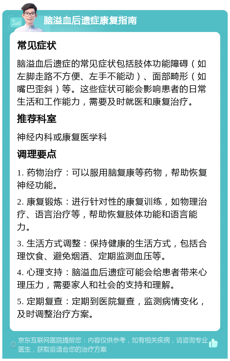 脑溢血后遗症康复指南 常见症状 脑溢血后遗症的常见症状包括肢体功能障碍（如左脚走路不方便、左手不能动）、面部畸形（如嘴巴歪斜）等。这些症状可能会影响患者的日常生活和工作能力，需要及时就医和康复治疗。 推荐科室 神经内科或康复医学科 调理要点 1. 药物治疗：可以服用脑复康等药物，帮助恢复神经功能。 2. 康复锻炼：进行针对性的康复训练，如物理治疗、语言治疗等，帮助恢复肢体功能和语言能力。 3. 生活方式调整：保持健康的生活方式，包括合理饮食、避免烟酒、定期监测血压等。 4. 心理支持：脑溢血后遗症可能会给患者带来心理压力，需要家人和社会的支持和理解。 5. 定期复查：定期到医院复查，监测病情变化，及时调整治疗方案。