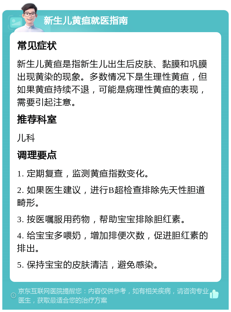 新生儿黄疸就医指南 常见症状 新生儿黄疸是指新生儿出生后皮肤、黏膜和巩膜出现黄染的现象。多数情况下是生理性黄疸，但如果黄疸持续不退，可能是病理性黄疸的表现，需要引起注意。 推荐科室 儿科 调理要点 1. 定期复查，监测黄疸指数变化。 2. 如果医生建议，进行B超检查排除先天性胆道畸形。 3. 按医嘱服用药物，帮助宝宝排除胆红素。 4. 给宝宝多喂奶，增加排便次数，促进胆红素的排出。 5. 保持宝宝的皮肤清洁，避免感染。